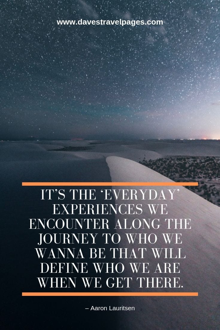 Journey Quotes Collection: “It’s the ‘everyday’ experiences we encounter along the journey to who we wanna be that will define who we are when we get there.” – Aaron Lauritsen
