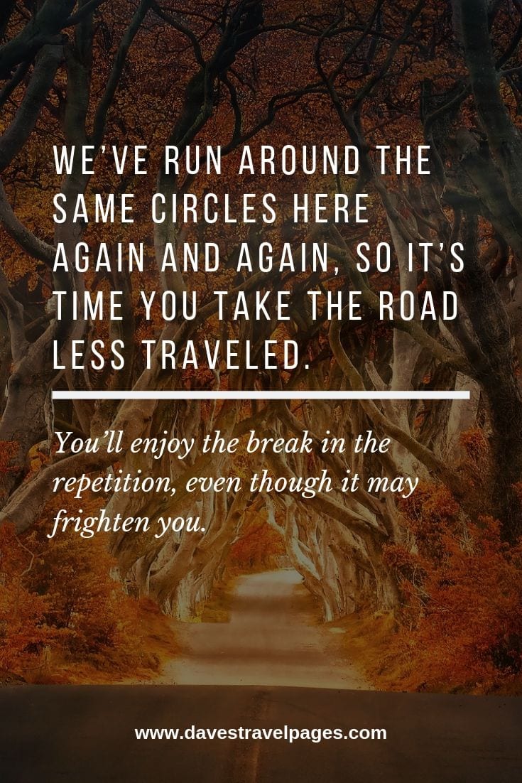 Taking the road quotes: We’ve run around the same circles here again and again, so it’s time you take the road less traveled. You’ll enjoy the break in the repetition, even though it may frighten you.