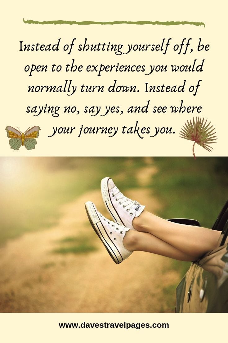Experience the journey quotes: Instead of shutting yourself off, be open to the experiences you would normally turn down. Instead of saying no, say yes, and see where your journey takes you.