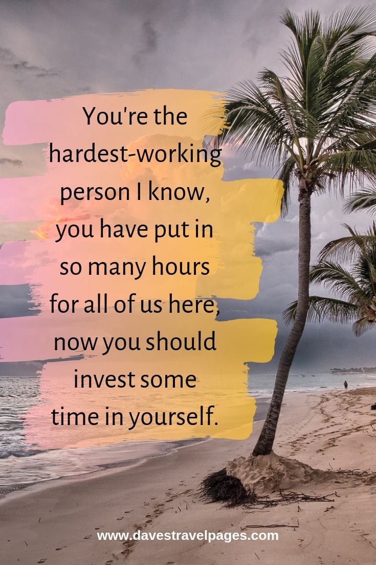 Inspiring quotes about the self: You're the hardest-working person I know, you have put in so many hours for all of us here, now you should invest some time in yourself.
