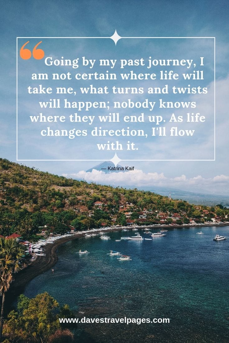 Quotes about journeys: Going by my past journey, I am not certain where life will take me, what turns and twists will happen; nobody knows where they will end up. As life changes direction, I'll flow with it. — Katrina Kaif