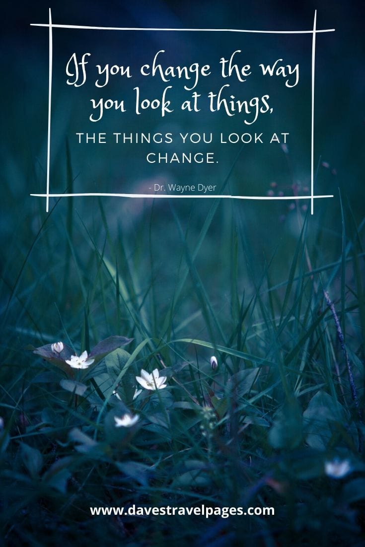  If you change the way you look at things, the things you look at change. Dr. Wayne Dyer